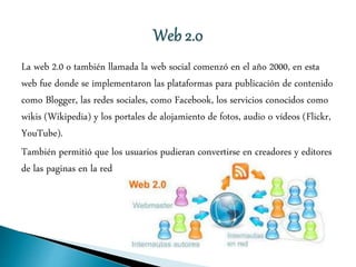 La web 2.0 o también llamada la web social comenzó en el año 2000, en esta
web fue donde se implementaron las plataformas para publicación de contenido
como Blogger, las redes sociales, como Facebook, los servicios conocidos como
wikis (Wikipedia) y los portales de alojamiento de fotos, audio o vídeos (Flickr,
YouTube).
También permitió que los usuarios pudieran convertirse en creadores y editores
de las paginas en la red
 