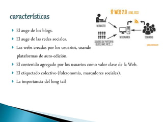  El auge de los blogs.
 El auge de las redes sociales.
 Las webs creadas por los usuarios, usando
plataformas de auto-edición.
 El contenido agregado por los usuarios como valor clave de la Web.
 El etiquetado colectivo (folcsonomía, marcadores sociales).
 La importancia del long tail
 