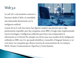 La web 3.0 o web semántica comenzó a
funcionar desde el 2010 a la actualidad,
está relacionada directamente con la
inteligencia artificial.
A pesar de ser la web mas nueva, hay algunos escéptico que piensan que es algo
prácticamente imposible, pero hay compañías como IBM y Google están implementando
nuevas tecnologías e inteligencias artificiales para hacer mas enriquecedora la
información en el internet Por ejemplo uno de los casos mas sonados de las inteligencias
artificiales es SIRI, una I.A. que puede identificar y transcribir el lenguaje humano; y no
es la única. Las compañías que ofrecen servicios de reconocimiento de voz incluyen
NICE, Nuance Communications, OpenText y Verint Systems.
 