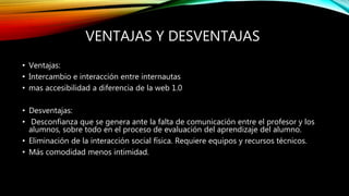 VENTAJAS Y DESVENTAJAS
• Ventajas:
• Intercambio e interacción entre internautas
• mas accesibilidad a diferencia de la web 1.0
• Desventajas:
• Desconfianza que se genera ante la falta de comunicación entre el profesor y los
alumnos, sobre todo en el proceso de evaluación del aprendizaje del alumno.
• Eliminación de la interacción social física. Requiere equipos y recursos técnicos.
• Más comodidad menos intimidad.
 