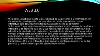 WEB 3.0
• Web 3.0 es la web que facilita la accesibilidad de las personas a la información, sin
depender de qué dispositivo use para el acceso a ella, una web con la que
interactuar para conseguir resultados más allá del hecho de compartir
"información", que esta información sea compartida por cada persona de una forma
inteligible y de provecho para ella y sus necesidades en cada circunstancia, y que,
además, está diseñada bajo parámetros de rendimiento eficiente, optimizando los
tiempos de respuesta, optimizando los consumos energéticos globales del sistema,
optimizando las exigencias técnicas y tecnológicas, optimizando los conocimientos
y capacidades que se requiera al usuario ya que es una web más intuitiva,
humanizada,... Una web enfocada al bien común, a la integración universal de las
personas y ser herramienta para el desarrollo sostenible.
 