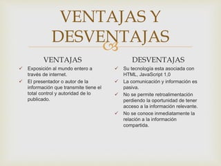 
VENTAJAS Y
DESVENTAJAS
VENTAJAS
 Exposición al mundo entero a
través de internet.
 El presentador o autor de la
información que transmite tiene el
total control y autoridad de lo
publicado.
DESVENTAJAS
 Su tecnología esta asociada con
HTML, JavaScript 1,0
 La comunicación y información es
pasiva.
 No se permite retroalimentación
perdiendo la oportunidad de tener
acceso a la información relevante.
 No se conoce inmediatamente la
relación a la información
compartida.
 