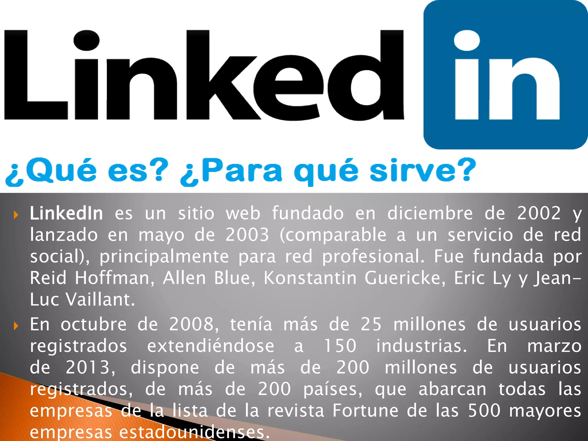  LinkedIn es un sitio web fundado en diciembre de 2002 y
lanzado en mayo de 2003 (comparable a un servicio de red
social), principalmente para red profesional. Fue fundada por
Reid Hoffman, Allen Blue, Konstantin Guericke, Eric Ly y Jean-
Luc Vaillant.
 En octubre de 2008, tenía más de 25 millones de usuarios
registrados extendiéndose a 150 industrias. En marzo
de 2013, dispone de más de 200 millones de usuarios
registrados, de más de 200 países, que abarcan todas las
empresas de la lista de la revista Fortune de las 500 mayores
empresas estadounidenses.
 