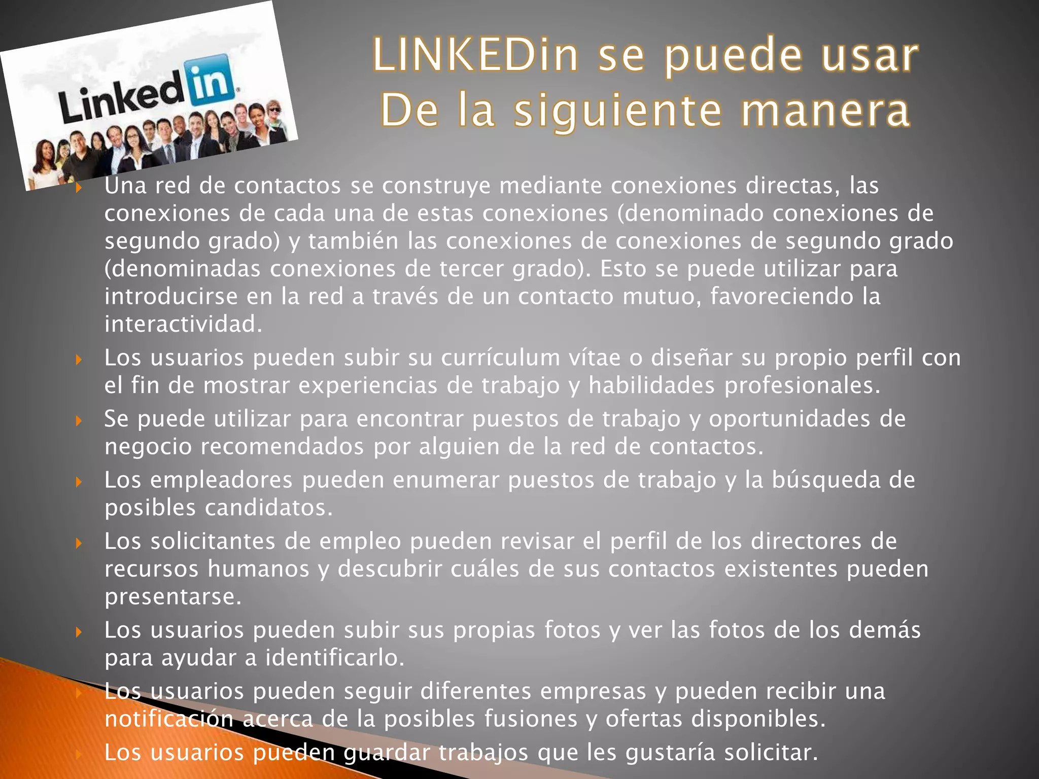  Una red de contactos se construye mediante conexiones directas, las
conexiones de cada una de estas conexiones (denominado conexiones de
segundo grado) y también las conexiones de conexiones de segundo grado
(denominadas conexiones de tercer grado). Esto se puede utilizar para
introducirse en la red a través de un contacto mutuo, favoreciendo la
interactividad.
 Los usuarios pueden subir su currículum vítae o diseñar su propio perfil con
el fin de mostrar experiencias de trabajo y habilidades profesionales.
 Se puede utilizar para encontrar puestos de trabajo y oportunidades de
negocio recomendados por alguien de la red de contactos.
 Los empleadores pueden enumerar puestos de trabajo y la búsqueda de
posibles candidatos.
 Los solicitantes de empleo pueden revisar el perfil de los directores de
recursos humanos y descubrir cuáles de sus contactos existentes pueden
presentarse.
 Los usuarios pueden subir sus propias fotos y ver las fotos de los demás
para ayudar a identificarlo.
 Los usuarios pueden seguir diferentes empresas y pueden recibir una
notificación acerca de la posibles fusiones y ofertas disponibles.
 Los usuarios pueden guardar trabajos que les gustaría solicitar.
 