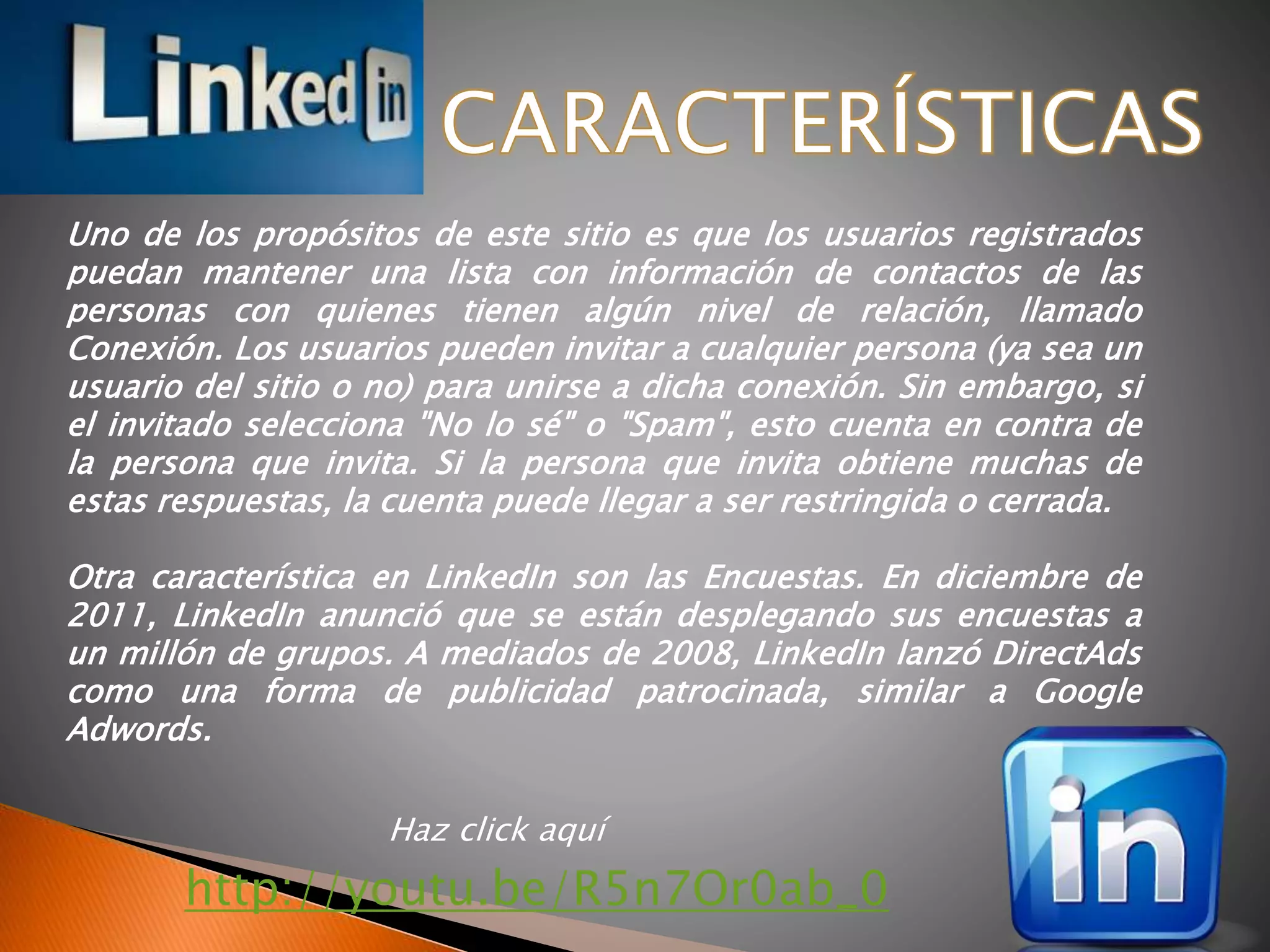 Haz click aquí
http://youtu.be/R5n7Or0ab_0
Uno de los propósitos de este sitio es que los usuarios registrados
puedan mantener una lista con información de contactos de las
personas con quienes tienen algún nivel de relación, llamado
Conexión. Los usuarios pueden invitar a cualquier persona (ya sea un
usuario del sitio o no) para unirse a dicha conexión. Sin embargo, si
el invitado selecciona "No lo sé" o "Spam", esto cuenta en contra de
la persona que invita. Si la persona que invita obtiene muchas de
estas respuestas, la cuenta puede llegar a ser restringida o cerrada.
Otra característica en LinkedIn son las Encuestas. En diciembre de
2011, LinkedIn anunció que se están desplegando sus encuestas a
un millón de grupos. A mediados de 2008, LinkedIn lanzó DirectAds
como una forma de publicidad patrocinada, similar a Google
Adwords.
 