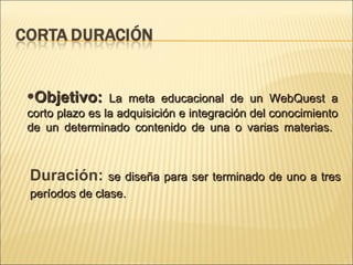Objetivo: La meta educacional de un WebQuest a corto plazo es la adquisición e integración del conocimiento de un determinado contenido de una o varias materias. Duración: se diseña para ser terminado de uno a tres períodos de clase.