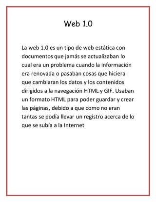 Web 1.0
La web 1.0 es un tipo de web estática con
documentos que jamás se actualizaban lo
cual era un problema cuando la i...