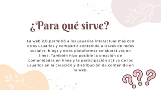 ¿Para qué sirve?
La web 2.0 permitió a los usuarios interactuar más con
otros usuarios y compartir contenido a través de redes
sociales, blogs y otras plataformas colaborativas en
línea. También hizo posible la creación de
comunidades en línea y la participación activa de los
usuarios en la creación y distribución de contenido en
la web.
 