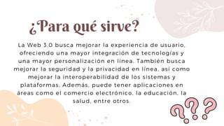 ¿Para qué sirve?
La Web 3.0 busca mejorar la experiencia de usuario,
ofreciendo una mayor integración de tecnologías y
una mayor personalización en línea. También busca
mejorar la seguridad y la privacidad en línea, así como
mejorar la interoperabilidad de los sistemas y
plataformas. Además, puede tener aplicaciones en
áreas como el comercio electrónico, la educación, la
salud, entre otros.
 