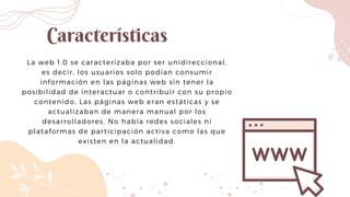 La web 1.0 se caracterizaba por ser unidireccional,
es decir, los usuarios solo podían consumir
información en las páginas web sin tener la
posibilidad de interactuar o contribuir con su propio
contenido. Las páginas web eran estáticas y se
actualizaban de manera manual por los
desarrolladores. No había redes sociales ni
plataformas de participación activa como las que
existen en la actualidad.
Características
 