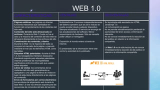 z WEB 1.0
CARACTERISTICAS VENTAJAS DESVENTAJAS
Páginas estáticas: las páginas no ofrecían
funciones interactivas que cambiaban en
función del comportamiento de los visitantes del
sitio web.
Contenido del sitio web almacenado en
archivos: Durante la Web 1.0 este no fue el
caso y la mayoría del contenido del sitio web se
almacenó directamente en los archivos del sitio
Combinación de contenido y diseño:
Durante la Web 1.0, la mayoría del estilo se
incorporó al marcado de la página, a menudo
mediante el mal uso de elementos HTML como
las tablas.
Etiquetas HTML patentadas: durante la Web
1.0, los navegadores intentaron destacarse
ofreciendo soporte para etiquetas patentadas,
creando problemas de incompatibilidad
significativos entre los sitios web que usaban
estas etiquetas
Libros de visitas: los comentarios de los
visitantes del sitio web generalmente se
agregaban a una página de libros de visitas en
lugar de adjuntarse directamente a las páginas
de contenido.
Envío de formularios por correo electrónico:
los servidores de alojamiento web durante la
fase Web 1.0 rara vez ofrecían soporte para las
secuencias de comandos del lado del servidor,
Multiplataforma: Funcionan independientemente
del sistema operativo que se use e incluso se
puede acceder desde cualquier dispositivo.
Siempre actualizado: El servicio se encarga de
las actualizaciones del software. Menor
requerimiento de hardware: Sólo se necesita
poder utilizar un navegador.
Exposición al mundo entero a través de
Internet.
El presentador de la información tiene total
control y autoridad de lo publicado.
Su tecnología está asociada con HTML,
JavaScript 1.0
La comunicación es pasiva
No se permite retroalimentación perdiendo la
oportunidad de tener acceso a información
relevante.
No se conoce inmediatamente la reacción de
del público en relación a la información
compartida.
La Web 1.0 es de sólo lectura,No se conoce
inmediatamente la reacción de del público en
relación a la información compartida.
 