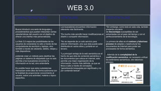 z
WEB 3.0
CARACTERISTICAS VENTAJAS DESVENTAJAS
Busca introducir una serie de lenguajes y
procedimientos que puedan interpretar ciertas
características del usuario con el objetivo de
ofrecer una interfaz más personalizada.
La Web 3.0 mejora las posibilidades de los
usuarios de conectarse no sólo a través de las
computadoras de escritorio y laptops, sino
también a través de celulares, tablets, relojes y
más dispositivos.
pretende crear un método para clasificar las
páginas un sistema de etiquetado que no solo
permita a los buscadores encontrar la
información en la red, sino entenderla
Es posible hacer que estos subsistemas
interactúen entre ellos de forma autónoma con
la finalidad de proporcionar conocimiento al
usuario, sobre una actividad, materia o tópico
específico.
Los buscadores encuentran información
relevante más fácilmente.
*Es mucho más sencillo hacer modificaciones al
diseño o compartir información.
*No se depende de un solo servicio para
obtener información, sino que ésta puede estar
distribuida en varios sitios y juntarla en un
tercero.
*La principal ventaja de la web semántica es el
hecho de que dota de contenido semántico a
los documentos que coloca en internet. esto
permite una mejor organización de la
información, mucho más definida, ya que se
lleva a cabo a través de conceptos,
“garantizando búsquedas por significado y no
por contenido textual”.
*Sin embargo, como todo en esta vida, también
presenta una serie
de Desventajas susceptibles de ser
solventadas con el paso del tiempo y con el
perfeccionamiento de la tecnología.
La primera de ellas es el costoso y laborioso
proceso de adaptar y reestructurar los
documentos de Internet para poder ser
procesados de forma semántica.
*Además de la complejidad de la
codificación semántica, es necesario unificar
los estándares semánticos, otro laborioso
proceso.
 