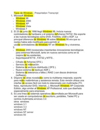 Tipos de Windows - Presentation Transcript
1. Microsoft Windows
  o Windows 98
  o Windows 2000
  o Windows XP
  o Windows Vista
  o Windows 7
2. El 25 de junio de 1998 llegó Windows 98. Incluía nuevos
   controladores de hardware y el sistema deficheros FAT32. Dio soporte
   a las nuevas tecnologías como DVD, FireWire, USB o AGP. La
   principal diferencia de Windows 98 sobre Windows 95 era que su
   núcleo había sido modificado para permitir el
   usode controladores de Windows NT en Windows 9x y viceversa.
  3.
  o Windows 2000 incorporaba importantes innovaciones tecnológicas
     para entornos Microsoft, tanto en nuevos servicios como en la
     mejora de los existentes.
  o SoporteparaFAT16 , FAT32 y NTFS .

 o   Cifrado de ficheros( EFS ).
  o Servicio de indexación.
  o Sistema de archivos distribuido ( DFS ).
  o Nuevo sistema de backup( ASR ).
  o Sistema de tolerancia a fallos ( RAID ) con discos dinámicos
     (software).
4. Dispone de otras novedades como la multitarea mejorada, soporte
   para redes inalámbricas y asistencia remota. Esta versión ofrece una
   interfaz de acceso fácil con todo lo relacionado con multimedia (TV,
   fotos, reproductor DVD, Internet...). Microsoft Windows XP Corporate
   Editión, algo similar al Windows XP Profesional, solo que diseñado
   especialmente para empresas.
5. Es una línea de sistemas operativos desarrollada por Microsoft para
   ser usada en computadoras de escritorio, portátiles, Tablet PC y
   centros multimedia.windows 3.0
   otros windows
   windows 3.1
   windows 3.3
   windows NT
   windows NT server
   windows 93
 