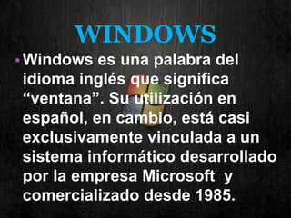 WINDOWS 
•Windows es una palabra del idioma inglés que significa “ventana”. Su utilización en español, en cambio, está casi exclusivamente vinculada a un sistema informático desarrollado por la empresa Microsoft y comercializado desde 1985. 
 