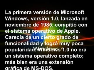 La primera versión de Microsoft Windows, versión 1.0, lanzada en noviembre de 1985, compitió con el sistema operativo de Apple. Carecía de un cierto grado de funcionalidad y logró muy poca popularidad. Windows 1.0 no era un sistema operativo completo; más bien era una extensión gráfica de MS-DOS.  