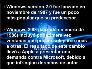 •Windows versión 2.0 fue lanzado en noviembre de 1987 y fue un poco más popular que su predecesor. 
•Windows 2.03 (lanzado en enero de 1988) incluyó por primera vez ventanas que podían solaparse unas a otras. El resultado de este cambio llevó a Apple a presentar una demanda contra Microsoft, debido a que infringían derechos de autor  