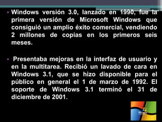•Windows versión 3.0, lanzado en 1990, fue la primera versión de Microsoft Windows que consiguió un amplio éxito comercial, vendiendo 2 millones de copias en los primeros seis meses. 
• Presentaba mejoras en la interfaz de usuario y en la multitarea. Recibió un lavado de cara en Windows 3.1, que se hizo disponible para el público en general el 1 de marzo de 1992. El soporte de Windows 3.1 terminó el 31 de diciembre de 2001.  