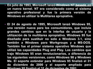 •En julio de 1993, Microsoft lanzó Windows NT basado en un nuevo kernel. NT era considerado como el sistema operativo profesional y fue la primera versión de Windows en utilizar la Multitarea apropiativa. 
•El 24 de agosto de 1995, Microsoft lanzó Windows 95, una versión nueva para los consumidores, que incluía grandes cambios que en la interfaz de usuario y la utilización de la multitarea apropiativa. Windows 95 fue diseñado para sustituir no solo a Windows 3.1, sino también a Windows para Workgroups y a MS-DOS. También fue el primer sistema operativo Windows que utilizó las capacidades Plug and Play. Los cambios que trajo Windows 95 eran revolucionarios, a diferencia de las siguientes versionnes, como Windows 98 y Windows Me. El soporte estándar para Windows 95 finalizó el 31 de diciembre de 2000 y el soporte ampliado para Windows 95 finalizó el 31 de diciembre de 2001.  