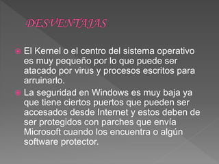  El Kernel o el centro del sistema operativo
es muy pequeño por lo que puede ser
atacado por virus y procesos escritos para
arruinarlo.
 La seguridad en Windows es muy baja ya
que tiene ciertos puertos que pueden ser
accesados desde Internet y estos deben de
ser protegidos con parches que envía
Microsoft cuando los encuentra o algún
software protector.
 