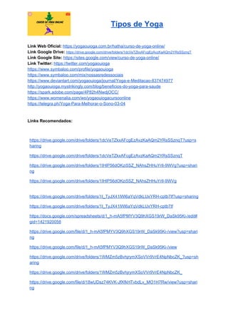 Tipos de Yoga
Link Web Oficial: ​https://yogaouioga.com.br/hatha/curso-de-yoga-online/
Link Google Drive: ​https://drive.google.com/drive/folders/1dcVeTZkxAFcgEzAvzKaAQm2YRsSSznqT
Link Google Site: ​https://sites.google.com/view/curso-de-yoga-online/
Link Twitter: ​https://twitter.com/yogaouioga
https://www.symbaloo.com/profile/yogaouioga
https://www.symbaloo.com/mix/nossasredessociais
https://www.deviantart.com/yogaouioga/journal/Yoga-e-Meditacao-837474977
http://yogaouioga.mystrikingly.com/blog/beneficios-do-yoga-para-saude
https://spark.adobe.com/page/4P82h4NwdjOCC/
https://www.womenalia.com/wo/yogaouiogacursoonline
https://telegra.ph/Yoga-Para-Melhorar-o-Sono-03-04
Links Recomendados:
https://drive.google.com/drive/folders/1dcVeTZkxAFcgEzAvzKaAQm2YRsSSznqT?usp=s
haring
https://drive.google.com/drive/folders/1dcVeTZkxAFcgEzAvzKaAQm2YRsSSznqT
https://drive.google.com/drive/folders/1IHlP56dOKzi5SZ_NAhsZHHuYrIl-9WVg?usp=shari
ng
https://drive.google.com/drive/folders/1IHlP56dOKzi5SZ_NAhsZHHuYrIl-9WVg
https://drive.google.com/drive/folders/1I_TyJX41lWl6aYqVdkLUxYRH-cptb7If?usp=sharing
https://drive.google.com/drive/folders/1I_TyJX41lWl6aYqVdkLUxYRH-cptb7If
https://docs.google.com/spreadsheets/d/1_h-mA5fPMYV3Q9hXGS19rW_DaSk95Ki-/edit#
gid=1421920058
https://drive.google.com/file/d/1_h-mA5fPMYV3Q9hXGS19rW_DaSk95Ki-/view?usp=shari
ng
https://drive.google.com/file/d/1_h-mA5fPMYV3Q9hXGS19rW_DaSk95Ki-/view
https://drive.google.com/drive/folders/1WMZm5zBvhjrymXSoVVr9VrE4NpNbcZK_?usp=sh
aring
https://drive.google.com/drive/folders/1WMZm5zBvhjrymXSoVVr9VrE4NpNbcZK_
https://drive.google.com/file/d/18wUDsz74KVK-JfXfkHTvbdLv_MO1H7Rw/view?usp=shari
ng
 