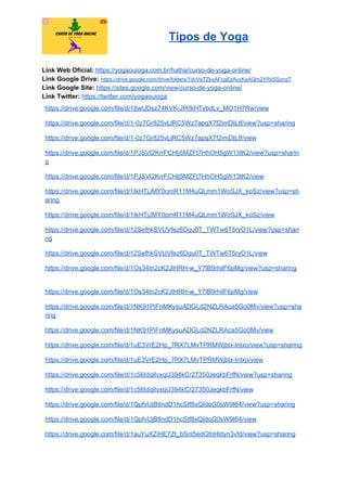 Tipos de Yoga
Link Web Oficial: ​https://yogaouioga.com.br/hatha/curso-de-yoga-online/
Link Google Drive: ​https://drive.google.com/drive/folders/1dcVeTZkxAFcgEzAvzKaAQm2YRsSSznqT
Link Google Site: ​https://sites.google.com/view/curso-de-yoga-online/
Link Twitter: ​https://twitter.com/yogaouioga
https://drive.google.com/file/d/18wUDsz74KVK-JfXfkHTvbdLv_MO1H7Rw/view
https://drive.google.com/file/d/1-0z7Gr825vLlRC5Wz7apqX7f2imDILtf/view?usp=sharing
https://drive.google.com/file/d/1-0z7Gr825vLlRC5Wz7apqX7f2imDILtf/view
https://drive.google.com/file/d/1PJSVI2KrrFCHlj5MZFt7HhOH5gW13tK2/view?usp=sharin
g
https://drive.google.com/file/d/1PJSVI2KrrFCHlj5MZFt7HhOH5gW13tK2/view
https://drive.google.com/file/d/1IkHTjJMY0omR11M4uQLmm1WoSJX_koSz/view?usp=sh
aring
https://drive.google.com/file/d/1IkHTjJMY0omR11M4uQLmm1WoSJX_koSz/view
https://drive.google.com/file/d/12SefhkSVUVfez6Dqu0T_TWTw6T5ryO1L/view?usp=shari
ng
https://drive.google.com/file/d/12SefhkSVUVfez6Dqu0T_TWTw6T5ryO1L/view
https://drive.google.com/file/d/1Os34tn2cK2JlHRH-w_Y7lB9rhilF6pMg/view?usp=sharing
https://drive.google.com/file/d/1Os34tn2cK2JlHRH-w_Y7lB9rhilF6pMg/view
https://drive.google.com/file/d/1NK91PiFnMKysuADGLd2NZLRAca5Go0Mv/view?usp=sha
ring
https://drive.google.com/file/d/1NK91PiFnMKysuADGLd2NZLRAca5Go0Mv/view
https://drive.google.com/file/d/1uE3VrE2Hp_7RX7LMvTPRMWjblx-lntxo/view?usp=sharing
https://drive.google.com/file/d/1uE3VrE2Hp_7RX7LMvTPRMWjblx-lntxo/view
https://drive.google.com/file/d/1c56IdqlIvxqU394kCr27350JeqkbFrfN/view?usp=sharing
https://drive.google.com/file/d/1c56IdqlIvxqU394kCr27350JeqkbFrfN/view
https://drive.google.com/file/d/1QpfvUjBtIndD1hcStf8xQIdoG0sW9I64/view?usp=sharing
https://drive.google.com/file/d/1QpfvUjBtIndD1hcStf8xQIdoG0sW9I64/view
https://drive.google.com/file/d/1auYuXZiHE7Zt_bSnl5edGfnHldyn3vfd/view?usp=sharing
 