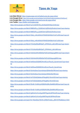 Tipos de Yoga
Link Web Oficial: ​https://yogaouioga.com.br/hatha/curso-de-yoga-online/
Link Google Drive: ​https://drive.google.com/drive/folders/1dcVeTZkxAFcgEzAvzKaAQm2YRsSSznqT
Link Google Site: ​https://sites.google.com/view/curso-de-yoga-online/
Link Twitter: ​https://twitter.com/yogaouioga
https://drive.google.com/file/d/1auYuXZiHE7Zt_bSnl5edGfnHldyn3vfd/view
https://drive.google.com/file/d/1BtBGdFLp_EjXjNVeb1q2E6o5yOhckbJJ/view?usp=sharing
https://drive.google.com/file/d/1BtBGdFLp_EjXjNVeb1q2E6o5yOhckbJJ/view
https://drive.google.com/file/d/1ISbd_mWuW54UVF8hEEQHD8yIYc5cTuDS/view?usp=sh
aring
https://drive.google.com/file/d/1ISbd_mWuW54UVF8hEEQHD8yIYc5cTuDS/view
https://drive.google.com/file/d/17Ch2AzNSzBfhQxP_CiPWAohi_dk6-dNf/view?usp=sharin
g
https://drive.google.com/file/d/17Ch2AzNSzBfhQxP_CiPWAohi_dk6-dNf/view
https://drive.google.com/file/d/1X2kOeUIWU8Db0tzFIiZCs20r9pgoqgMW/view?usp=sharin
g
https://drive.google.com/file/d/1X2kOeUIWU8Db0tzFIiZCs20r9pgoqgMW/view
https://drive.google.com/file/d/1e6tSwwZQQ99CI4nx4EuLnPausO_4pna4/view?usp=shari
ng
https://drive.google.com/file/d/1e6tSwwZQQ99CI4nx4EuLnPausO_4pna4/view
https://drive.google.com/file/d/1ScHixGboc7jnzmdixtqsVZ6rlertDa7M/view?usp=sharing
https://drive.google.com/file/d/1ScHixGboc7jnzmdixtqsVZ6rlertDa7M/view
https://drive.google.com/file/d/1drTCEbkZqIkbkoJFNxgj8fc2-5IvchO2/view?usp=sharing
https://drive.google.com/file/d/1drTCEbkZqIkbkoJFNxgj8fc2-5IvchO2/view
https://drive.google.com/file/d/1f5mB-1AJ8KJyAOBQWoD8L28wMI0UMGzw/view?usp=sh
aring
https://drive.google.com/file/d/1f5mB-1AJ8KJyAOBQWoD8L28wMI0UMGzw/view
https://drive.google.com/file/d/1gM2vkClJYcnEgcIAMThlgJA2J8PKknZf/view?usp=sharing
https://drive.google.com/file/d/1gM2vkClJYcnEgcIAMThlgJA2J8PKknZf/view
https://drive.google.com/open?id=18wUDsz74KVK-JfXfkHTvbdLv_MO1H7Rw&disco=AAA
 
