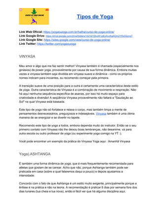 Tipos de Yoga
Link Web Oficial: ​https://yogaouioga.com.br/hatha/curso-de-yoga-online/
Link Google Drive: ​https://drive.google.com/drive/folders/1dcVeTZkxAFcgEzAvzKaAQm2YRsSSznqT
Link Google Site: ​https://sites.google.com/view/curso-de-yoga-online/
Link Twitter: ​https://twitter.com/yogaouioga
VINYASA
Meu amor e algo que me faz sentir melhor! Vinyasa também é chamada (especialmente nos
ginásios) de power yoga, provavelmente por causa de sua forma dinâmica. Embora muitas
vezes a vinyasa também seja dividida em vinyasa suave e dinâmica - como os próprios
nomes indicam para iniciantes, eu recomendo começar pela primeira.
A transição suave de uma posição para a outra é certamente uma característica deste estilo
de yoga. Outra característica de Vinyasa é a combinação de movimento e respiração. Não
há aqui nenhuma sequência específica de asanas, por isso há muito espaço para
criatividade e diversão! A seqüência Vinyasa provavelmente não faltará a "Saudação ao
Sol" na qual Vinyasa está baseada.
Este tipo de yoga não só fortalece e relaxa o corpo, mas também limpa a mente de
pensamentos desnecessários, preguiçosos e indesejáveis. ​Vinyasa​ também é uma ótima
maneira de se energizar e se divertir no tapete.
Recomendo este tipo de yoga a todos, embora dependa muito do instrutor. Então se o seu
primeiro contato com Vinyasa não lhe deixou boas lembranças, não desanime, vá para
outra escola ou outro professor de yoga (ou experimente yoga comigo na YT :).
Você pode encontrar um exemplo da prática do Vinyasa Yoga aqui : Amanhã Vinyasa
Yoga).ASHTANGA
É também uma forma dinâmica de yoga, que é mais frequentemente recomendada para
atletas que gostam de se cansar. Acho que não, porque Ashtanga também pode ser
praticada em casa (sobre a qual falaremos daqui a pouco) e depois ajustamos a
intensidade.
Concordo com o fato de que Ashtanga é um estilo muito exigente, principalmente porque a
ênfase é na prática e não na teoria. A recomendação é praticar 6 dias por semana fora dos
dias lunares (lua cheia e lua nova), então é fácil ver que há alguma disciplina aqui.
 