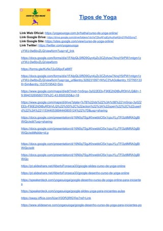 Tipos de Yoga
Link Web Oficial: ​https://yogaouioga.com.br/hatha/curso-de-yoga-online/
Link Google Drive: ​https://drive.google.com/drive/folders/1dcVeTZkxAFcgEzAvzKaAQm2YRsSSznqT
Link Google Site: ​https://sites.google.com/view/curso-de-yoga-online/
Link Twitter: ​https://twitter.com/yogaouioga
yYWJ-0w6bvZLQ/viewform?usp=sf_link
https://docs.google.com/forms/d/e/1FAIpQLSffiD9Gyn4yZc3CZohzw7AnqY5rPW1mtgm1z
yYWJ-0w6bvZLQ/viewform
https://forms.gle/KvNxT2uG6pcFa88f7
https://docs.google.com/forms/d/e/1FAIpQLSffiD9Gyn4yZc3CZohzw7AnqY5rPW1mtgm1z
yYWJ-0w6bvZLQ/viewform?usp=pp_url&entry.928231097=N%C3%A3o&entry.157765133
8=Sim&entry.1537519542=Sim
https://www.google.com/maps/d/edit?mid=1m5rqo-3y022EEb-F90E2hDtBuRf3hVLQ&ll=-1
9.99403269580779%2C-43.8500355&z=18
https://www.google.com/maps/d/drive?state=%7B%22ids%22%3A%5B%221m5rqo-3y022
EEb-F90E2hDtBuRf3hVLQ%22%5D%2C%22action%22%3A%22open%22%2C%22userI
d%22%3A%22115344053894440805124%22%7D&usp=sharing
https://docs.google.com/presentation/d/16N0q7SgJKhxwbbCI5x1cpuYLyTFl3ztlMRA3gBl
WiQc/edit?usp=sharing
https://docs.google.com/presentation/d/16N0q7SgJKhxwbbCI5x1cpuYLyTFl3ztlMRA3gBl
WiQc/edit#slide=id.p
https://docs.google.com/presentation/d/16N0q7SgJKhxwbbCI5x1cpuYLyTFl3ztlMRA3gBl
WiQc/edit
https://docs.google.com/presentation/d/16N0q7SgJKhxwbbCI5x1cpuYLyTFl3ztlMRA3gBl
WiQc
https://pt.slideshare.net/AlbertoFonseca33/google-slides-curso-de-yoga-online
https://pt.slideshare.net/AlbertoFonseca33/google-desenho-curso-de-yoga-online
https://speakerdeck.com/yogaouioga/google-desenho-curso-de-yoga-online-para-iniciante
s
https://speakerdeck.com/yogaouioga/google-slides-yoga-para-iniciantes-aulas
https://sway.office.com/lUanY0OfVjRfGYks?ref=Link
https://www.slideserve.com/yogaouioga/google-desenho-curso-de-yoga-para-iniciantes-po
 
