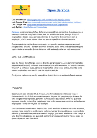 Tipos de Yoga
Link Web Oficial: ​https://yogaouioga.com.br/hatha/curso-de-yoga-online/
Link Google Drive: ​https://drive.google.com/drive/folders/1dcVeTZkxAFcgEzAvzKaAQm2YRsSSznqT
Link Google Site: ​https://sites.google.com/view/curso-de-yoga-online/
Link Twitter: ​https://twitter.com/yogaouioga
Ashtanga​ se caracteriza pelo fato de haver uma seqüência constante e de executarmos o
mesmo conjunto de posições todos os dias. Na maioria das vezes, Asanga fica por 5
respirações e depois passa para as próximas. O movimento é sincronizado com a
respiração, nós focamos nossos olhos em pontos específicos, chamados drishti.
É uma espécie de meditação em movimento, porque não precisamos pensar em qual
posição será a próxima - a ordem é sempre a mesma. Essa rotina pode ser atraente para
você, e tenho a sensação de que Ashtanga está ganhando cada vez mais seguidores.
MAIS INFORMAÇÕES
Esta é a "lasca" de Ashtanga, sessões dirigidas por professores. Após dominarmos toda a
sequência (série asan), podemos fazer nossa própria prática em casa, ou na aula chamada
"mysore". O professor ajuda, corrige e dá conselhos sobre nossa prática, mas não conta
nossas respirações nem nos diz qual é a próxima posição.
Em Mysore, cada um de nós faz sua prática, de acordo com a seqüência fixa de asanas.
IYENGAR
Desenvolvido pelo falecido B.K.S. Iyengar, uma forma bastante estática de yoga, e
certamente não tão dinâmica como Ashtanga ou Vinyasa. Na Iyengara yoga, trata-se de
uma posição corporal precisa, portanto, é uma questão de precisão. Uma vez que você
entrou na posição, prefere ficar mais tempo nela e não passar para a próxima após algumas
respirações - como em Vinyasa, por exemplo.
Uma característica deste estilo é sem dúvida o uso de muitos auxiliares na forma de blocos,
correias, rolos, cobertores e até mesmo cadeiras. Iyengar é uma prática que recomendo às
pessoas que estão começando sua aventura no yoga, pois ajuda a entender como chegar a
uma determinada posição e o que você realmente precisa para trabalhar no seu corpo e o
que você precisa para descansar.
 