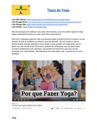 Tipos de Yoga
Link Web Oficial: ​https://yogaouioga.com.br/hatha/curso-de-yoga-online/
Link Google Drive: ​https://drive.google.com/drive/folders/1dcVeTZkxAFcgEzAvzKaAQm2YRsSSznqT
Link Google Site: ​https://sites.google.com/view/curso-de-yoga-online/
Link Twitter: ​https://twitter.com/yogaouioga
Não se preocupe com estática e seu corpo não funciona, pois uma prática regular de ioga
Iyegar certamente tornará seu corpo mais forte e mais flexível.
Para mim, a Iyengara yoga tem sido uma grande adição à dinâmica forma Vinyasa e ao que
aprendi na aula do professor (ou talvez o que não aprendi). Ele me mostrou o que eu
preciso prestar atenção especial e como chegar a esta posição com segurança, que eu
agora uso nas minhas aulas. No entanto, gostaria de acrescentar que por duas vezes
encontrei professores muito rigorosos, que gostaria de mencionar para que, se isso
acontecer com você também, não desanime com esse estilo, mas... procure por um novo
professor.
YIN
 