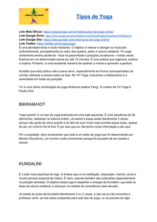 Tipos de Yoga
Link Web Oficial: ​https://yogaouioga.com.br/hatha/curso-de-yoga-online/
Link Google Drive: ​https://drive.google.com/drive/folders/1dcVeTZkxAFcgEzAvzKaAQm2YRsSSznqT
Link Google Site: ​https://sites.google.com/view/curso-de-yoga-online/
Link Twitter: ​https://twitter.com/yogaouioga
É uma atividade lenta e muito relaxante. O objetivo é relaxar e alongar os músculos
profundamente, principalmente ao redor dos quadris, pelve e coluna vertebral. Yin yoga
certamente ensina paciência - foca na passividade e posições duradouras - muitas vezes
ficamos em um determinado asana por até 10 minutos. É uma prática que regenera, acalma
e acalma. Portanto, é uma excelente maneira de acalmar a mente e aprender a perdoar.
Acredito que esta prática vale a pena servir, especialmente se formos acompanhados de
corrida, estresse e pressa todos os dias. No Yin Yoga, buscamos o relaxamento e a
serenidade em todas as posições.
Yin é uma ótima combinação de yoga dinâmica (estilos Yang). O criador da Yin Yoga é
Paulie Zink.
BIKRAM/HOT
Yoga quente" é um tipo de yoga praticada em uma sala aquecida. É uma seqüência de 26
elementos, realizada na mesma ordem. Já assisti a essas aulas literalmente 3 vezes,
porque não gosto do clima quente e do fato de suar muito mais durante essas aulas, apesar
de ser um inverno frio lá fora. É por isso que eu não tenho muita informação a dar aqui.
Por curiosidade, devo acrescentar que este é um estilo de yoga que foi desenvolvido por
Bikram Choudhury, um homem muito controverso porque foi acusado de ser racista e
sexual.
KUNDALINI
É o lado mais espiritual da ioga. A ênfase aqui é na meditação, respiração, mantra, canto e
mudra (arranjo especial de mãos). É claro, asanas também são praticadas (especialmente
na posição sentada). O objetivo desta ioga é despertar a energia da Kundalini, que está na
base da coluna vertebral, e alcançar um estado de consciência mais elevado.
Já assisti às aulas de Kundalini literalmente 2 ou 3 vezes, e não sei se não encontrei o
professor certo, se não estou preparado para este tipo de yoga, ou se precisei de algo
 