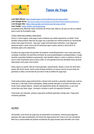 Tipos de Yoga
Link Web Oficial: ​https://yogaouioga.com.br/hatha/curso-de-yoga-online/
Link Google Drive: ​https://drive.google.com/drive/folders/1dcVeTZkxAFcgEzAvzKaAQm2YRsSSznqT
Link Google Site: ​https://sites.google.com/view/curso-de-yoga-online/
Link Twitter: ​https://twitter.com/yogaouioga
completamente diferente neste momento da minha vida. Mas eu sei que um dia eu voltarei
para a aula de Kunadalini yoga.
YOGA PARA MULHERES GRÁVIDAS
Como o nome sugere, esta yoga é para mulheres que estão esperando um bebê. Você
também pode praticar este tipo de yoga com a gravidez em mente (embora eu recomende
ainda mais yoga hormonal - veja aqui: yoga hormonal para mulheres), e por algumas
semanas após o parto (cerca de 6-8 semanas após o parto natural e cerca de 8-10
semanas após uma cesariana).
A prática de yoga antes da gravidez irá preparar maravilhosamente o seu corpo para esta
condição e também lhe permitirá conhecer as suas possibilidades e predisposições. A yoga
durante a gravidez fortalece suavemente, mas também relaxa o corpo e acalma a mente (o
que é muito importante para a futura mãe). É uma grande forma de atividade física durante
este tempo único para uma mulher.
Estou agora no quinto mês da minha gravidez, basicamente, desde o início me sinto bem,
quase não tenho dores, tenho muita energia (embora um pouco menos do que antes da
gravidez) e estou convencida de que devo muito à prática de yoga aqui.
Você pode praticar yoga praticamente o tempo todo durante a gravidez (desde que você se
sinta bem e não haja contra-indicações). Basta prestar atenção no primeiro trimestre e ter
muito mais cuidado depois - praticar principalmente séries de relaxamento, ou se você
nunca teve que fazer yoga - começar a praticar a partir do segundo trimestre.
Você pode, por exemplo, praticar yoga para mulheres grávidas comigo aqui: Yoga para
mulheres grávidas.
ACRO
Há também uma forma de yoga que se assemelha à acrobacia, embora para algumas
pessoas não seja considerada uma forma de yoga porque tem mais a ver com acrobacia.
Não tive a oportunidade de praticar acrobacias de yoga (exceto pela diversão com outra
 