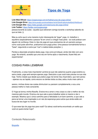 Tipos de Yoga
Link Web Oficial: ​https://yogaouioga.com.br/hatha/curso-de-yoga-online/
Link Google Drive: ​https://drive.google.com/drive/folders/1dcVeTZkxAFcgEzAvzKaAQm2YRsSSznqT
Link Google Site: ​https://sites.google.com/view/curso-de-yoga-online/
Link Twitter: ​https://twitter.com/yogaouioga
pessoa durante as aulas - aqueles que estiveram comigo durante o workshop saberão do
que se trata :)).
Mas eu acho que é uma maneira muito interessante de "jogar" yoga, rir, trabalhar o
equilíbrio (especialmente a pessoa "lá em cima") e chegar mais perto - se você praticar com
alguém de confiança. Este é o tipo de yoga em que precisamos de um parceiro porque,
como você pode adivinhar, praticamos acro-yoga juntos. Uma pessoa normalmente forma a
"base", segurando a outra que "voa" e realiza belas posições :).
Perdoe a descrição amadora desta yoga, mas como já indiquei, ainda não lidei com acro
yoga. No entanto, acredito que uma vez em forma após o nascimento, ficarei feliz em
experimentar!
COISAS PARA LEMBRAR
Finalmente, a coisa mais importante! Lembre-se que não sabemos quanto yoga existiria ou
seria criada, yoga será sempre apenas yoga. Descubra o que você mais precisa na sua vida
hoje. Tenho notado que desde que pratico yoga me tornei meu ritual diário, que nem penso
- apenas vou ao tapete, como escovo os dentes todos os dias; estou muito mais calmo e
sereno, minhas dores nas costas diminuíram ou pararam completamente, e sou uma
pessoa melhor e mais consciente.
O Yoga se tornou minha filosofia. Ensina-me a amar o meu corpo e a dar o melhor de nós
mesmos pelo mundo. Ensinou-me que vale a pena trabalhar sobre si mesmo e dar o
exemplo. Mostrou que o único caminho para a felicidade é um bom caminho, e que vale a
pena se tornar uma inspiração e um raio de esperança para outros que ainda estão em
busca de seu lugar no mundo.
O que esse tipo de yoga traz para você? Ou talvez você tenha encontrado um estilo que
você só queira tentar hoje?
Conteúdo Relacionado
Biografia
 