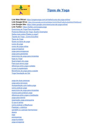 Tipos de Yoga
Link Web Oficial: ​https://yogaouioga.com.br/hatha/curso-de-yoga-online/
Link Google Drive: ​https://drive.google.com/drive/folders/1dcVeTZkxAFcgEzAvzKaAQm2YRsSSznqT
Link Google Site: ​https://sites.google.com/view/curso-de-yoga-online/
Link Twitter: ​https://twitter.com/yogaouioga
Exercícios de Yoga Para Iniciantes
Posturas Básicas de Yoga: Quatro Exemplos
Saiba mais sobre Pilates e yoga?
Tapete de Yoga - Como Escolher
Tipos de Yoga
Quais os tipos de yoga
curso de yoga
curso de yoga online
yoga emagrece
yoga para emagrecer
yoga para gestantes
exercícios de yoga para iniciantes
Ioga ou Yoga
Qual origem do yoga
Para que serve yoga
diferença entre yoga e pilates
o que é yogaterapia
Benefícios da yoga para a saúde
Yoga Saudação ao Sol
yoga de duas pessoas
yoga para nervosos
Autoperfeição com hatha yoga
como praticar yoga
exercícios de yoga para iniciantes
música para praticar yoga
diferença entre yoga e meditação
yoga para dormir
respiração yoga pranayama
O que é tantra
como praticar o Maythuna
Patañjali, o tântrico
samādhi e o pensar harmonioso
ásana
ioga
pranayamas
yoga kundalini
yoga emagrece
 