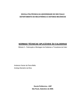 ESCOLA POLITÉCNICA DA UNIVERSIDADE DE SÃO PAULO
DEPARTAMENTO DE MECATRÔNICA E SISTEMAS MECÂNICOS
NORMAS TÉCNICAS APLICÁVEIS ÀS CALDEIRAS
Módulo II – Fabricação e Montagem de Caldeiras e Trocadores de Calor
Anderson Xavier de Paiva Mello
Andrigo Demetrio da Silva
Escola Politécnica - USP
São Paulo, Setembro de 2008.
 