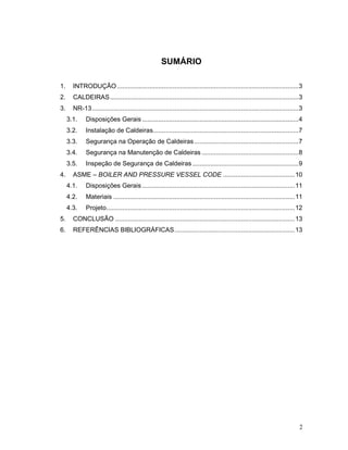 2
SUMÁRIO
1. INTRODUÇÃO.....................................................................................................3
2. CALDEIRAS.........................................................................................................3
3. NR-13...................................................................................................................3
3.1. Disposições Gerais .......................................................................................4
3.2. Instalação de Caldeiras.................................................................................7
3.3. Segurança na Operação de Caldeiras..........................................................7
3.4. Segurança na Manutenção de Caldeiras......................................................8
3.5. Inspeção de Segurança de Caldeiras ...........................................................9
4. ASME – BOILER AND PRESSURE VESSEL CODE ........................................10
4.1. Disposições Gerais .....................................................................................11
4.2. Materiais .....................................................................................................11
4.3. Projeto.........................................................................................................12
5. CONCLUSÃO ....................................................................................................13
6. REFERÊNCIAS BIBLIOGRÁFICAS...................................................................13
 