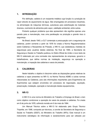 3
1. INTRODUÇÃO
Por definição, caldeira é um recipiente metálico cuja função é a produção de
vapor através do aquecimento da água. São empregadas em processos industriais,
na alimentação de máquinas térmicas, autoclaves para esterilização de materiais
diversos, cozimento de alimentos pelo vapor, calefação ambiental, entre outras.
Portanto qualquer problema que elas apresentem não significa apenas uma
parada para a manutenção, mas uma paralisação na produção e grande risco à
segurança.
No Brasil, desde 1943, a CLT contempla a preocupação com a segurança de
caldeiras, porém somente a partir de 1978 foi criada a Norma Regulamentadora
sobre Caldeiras e Recipientes de Pressão, a NR-13, que estabeleceu medidas de
seguranças para usuários destes sistemas. No final de 1994, a Secretaria de
Segurança e Saúde no Trabalho publicou no Diário Oficial da União o novo texto da
NR-13 elaborado por uma comissão dos representantes de empresas, governo e
trabalhadores, que define normas de instalação, segurança na operação e
manutenção, e inspeção das caldeiras e vasos de pressão.
2. CALDEIRAS
Neste trabalho o objetivo é discorrer sobre as disposições gerais relativas às
caldeiras a vapor presentes na NR-13, na Norma Técnica ASME e outras normas
relacionadas às Caldeiras, pois são informações importantes para Engenheiros de
Suprimentos que estejam envolvidos em processos de negociação, aquisição,
preservação, instalação, operação e manutenção destes equipamentos.
3. NR-13
A NR-13 é uma norma do Ministério do Trabalho e Emprego do Brasil, e tem
como objetivo condicionar a operação de vasos de pressão e caldeiras. Foi criada
em 8 de junho de 1978, sofrendo revisão em 8 de maio de 1984.
Um Manual Técnico sobre a NR-13 foi elaborado pelo Grupo Técnico
Tripartite, em 1996, composto por técnicos, a convite da Secretaria de Segurança e
Saúde no Trabalho (SSST), do Ministério do Trabalho (MTb). Este manual é um
instrumento estratégico de informação e esclarecimento para ser utilizado por
 
