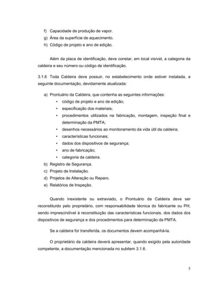 5
f) Capacidade de produção de vapor.
g) Área da superfície de aquecimento.
h) Código de projeto e ano de edição.
Além da placa de identificação, deve constar, em local visível, a categoria da
caldeira e seu número ou código de identificação.
3.1.6 Toda Caldeira deve possuir, no estabelecimento onde estiver instalada, a
seguinte documentação, devidamente atualizada:
a) Prontuário da Caldeira, que contenha as seguintes informações:
• código de projeto e ano de edição;
• especificação dos materiais;
• procedimentos utilizados na fabricação, montagem, inspeção final e
determinação da PMTA;
• desenhos necessários ao monitoramento da vida útil da caldeira;
• características funcionais;
• dados dos dispositivos de segurança;
• ano de fabricação;
• categoria da caldeira.
b) Registro de Segurança.
c) Projeto de Instalação.
d) Projetos de Alteração ou Reparo.
e) Relatórios de Inspeção.
Quando inexistente ou extraviado, o Prontuário da Caldeira deve ser
reconstituído pelo proprietário, com responsabilidade técnica do fabricante ou PH,
sendo imprescindível à reconstituição das características funcionais, dos dados dos
dispositivos de segurança e dos procedimentos para determinação da PMTA.
Se a caldeira for transferida, os documentos devem acompanhá-la.
O proprietário da caldeira deverá apresentar, quando exigido pela autoridade
competente, a documentação mencionada no subitem 3.1.6.
 