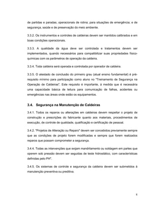 8
de partidas e paradas; operacionais de rotina; para situações de emergência; e de
segurança, saúde e de preservação do meio ambiente.
3.3.2. Os instrumentos e controles de caldeiras devem ser mantidos calibrados e em
boas condições operacionais.
3.3.3. A qualidade da água deve ser controlada e tratamentos devem ser
implementados, quando necessários para compatibilizar suas propriedades físico-
químicas com os parâmetros de operação da caldeira.
3.3.4. Toda caldeira será operada e controlada por operador de caldeira.
3.3.5. O atestado de conclusão do primeiro grau (atual ensino fundamental) é pré-
requisito mínimo para participação como aluno no "Treinamento de Segurança na
Operação de Caldeiras". Este requisito é importante, á medida que é necessária
uma capacidade básica de leitura para comunicação de falhas, acidentes ou
emergências nas áreas onde estão os equipamentos.
3.4. Segurança na Manutenção de Caldeiras
3.4.1. Todos os reparos ou alterações em caldeiras devem respeitar o projeto de
construção e prescrições do fabricante quanto aos materiais, procedimentos de
execução, de controle de qualidade, qualificação e certificação de pessoal.
3.4.2. "Projetos de Alteração ou Reparo" devem ser concebidos previamente sempre
que as condições de projeto forem modificadas e sempre que forem realizados
reparos que possam comprometer a segurança.
3.4.4. Todas as intervenções que exijam mandrilamento ou soldagem em partes que
operem sob pressão devem ser seguidas de teste hidrostático, com características
definidas pelo PH".
3.4.5. Os sistemas de controle e segurança da caldeira devem ser submetidos à
manutenção preventiva ou preditiva.
 