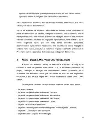 10
c) antes de ser reativada, quando permanecer inativa por mais de seis meses;
d) quando houver mudança de local de instalação da caldeira.
3.5.8. Inspecionada a caldeira, deve ser emitido "Relatório de Inspeção", que passa
a fazer parte da sua documentação.
3.5.8.1. O "Relatório de Inspeção" deve conter no mínimo: dados constantes na
placa de identificação da caldeira, categoria da caldeira, tipo da caldeira, tipo de
inspeção executada, data de início e término da inspeção, descrição das inspeções
e testes executados, resultado das inspeções e providências, itens da NR-13 ou de
outras exigências legais que não estão sendo atendidas, conclusões,
recomendações e providências necessárias, data prevista para a nova inspeção da
caldeira, nome legível, assinatura e número do registro no conselho profissional do
PH e nome legível e assinatura de técnicos que participaram da inspeção.
4. ASME – BOILER AND PRESSURE VESSEL CODE
A norma da American Society of Mechanical Engineers (ASME) sobre
caldeiras e vasos de pressão existe desde 1914, e estabelece parâmetros de
projeto, fabricação e inspeção dos equipamentos citados. Atualmente ela é
atualizada com freqüência anual, por um comitê de mais de 950 engenheiros
voluntários, e está em sua edição 2007 - Boiler and Pressure Vessel Code – 2007
Edition.
Em relação às caldeiras, são aplicáveis as seguintes seções desta norma:
- Seção I – Caldeiras;
- Seção IIA – Especificações de Materiais Ferrosos;
- Seção IIB – Especificações de Materiais Não-ferrosos;
- Seção IIC – Especificações de Materiais para Soldas;
- Seção IID – Especificações de Materiais Usuais;
- Seção V – Ensaios Não-destrutivos;
- Seção VII – Orientações Recomendadas para a Preservação de Caldeiras;
- Seção IX – Qualificações para Soldagem;
- Seção Etiqueta – Etiqueta de identificação.
 