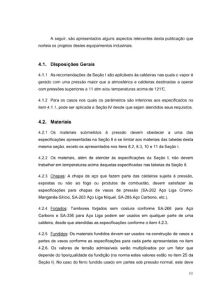 11
A seguir, são apresentados alguns aspectos relevantes desta publicação que
norteia os projetos destes equipamentos industriais.
4.1. Disposições Gerais
4.1.1 As recomendações da Seção I são aplicáveis às caldeiras nas quais o vapor é
gerado com uma pressão maior que a atmosférica e caldeiras destinadas a operar
com pressões superiores a 11 atm e/ou temperaturas acima de 121°C.
4.1.2 Para os casos nos quais os parâmetros são inferiores aos especificados no
item 4.1.1, pode ser aplicada a Seção IV desde que sejam atendidos seus requisitos.
4.2. Materiais
4.2.1 Os materiais submetidos à pressão devem obedecer a uma das
especificações apresentadas na Seção II e se limitar aos materiais das tabelas desta
mesma seção, exceto os apresentados nos itens 8.2, 8.3, 10 e 11 da Seção I.
4.2.2 Os materiais, além de atender às especificações da Seção I, não devem
trabalhar em temperaturas acima daquelas especificadas nas tabelas da Seção II.
4.2.3 Chapas: A chapa de aço que fazem parte das caldeiras sujeita à pressão,
expostas ou não ao fogo ou produtos de combustão, devem satisfazer às
especificações para chapas de vasos de pressão (SA-202 Aço Liga Cromo-
Manganês-Silício, SA-203 Aço Liga Níquel, SA-285 Aço Carbono, etc.).
4.2.4 Forjados: Tambores forjados sem costura conforme SA-266 para Aço
Carbono e SA-336 para Aço Liga podem ser usados em qualquer parte de uma
caldeira, desde que atendidas as especificações conforme o item 4.2.3.
4.2.5 Fundidos: Os materiais fundidos devem ser usados na construção de vasos e
partes de vasos conforme as especificações para cada parte apresentadas no item
4.2.6. Os valores de tensão admissíveis serão multiplicados por um fator que
depende do tipo/qualidade da fundição (na norma estes valores estão no item 25 da
Seção I). No caso do ferro fundido usado em partes sob pressão normal, este deve
 