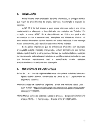 13
5. CONCLUSÃO
Neste trabalho foram analisadas, de forma simplificada, as principais normas
que regem os procedimentos de projeto, operação, manutenção e inspeção de
caldeiras.
A NR 13 é de fácil acesso a quem possa interessar, pois é uma norma
regulamentadora, elaborada e disponibilizada pelo ministério do Trabalho. Em
oposição, a norma ASME não é disponibilizada ao público em geral e são
encontrados poucos, e desatualizados, exemplares nas bibliotecas públicas. Há
ainda menos documentos quando falamos em textos traduzidos, o que restringe
mais o conhecimento, uso e aplicação das normas ASME no Brasil.
É de grande importância que os profissionais envolvidos com aquisição,
preservação, projeto, inspeção, manutenção, tenham conhecimento das normas
tratadas neste trabalho e outras normas, técnicas ou regulamentadoras, nacionais
ou internacionais, elaboradas por instituições e comitês ou pelo próprio cliente, para
que tenhamos equipamentos com a especificação correta, aplicados
adequadamente e com tempo de vida prolongado.
6. REFERÊNCIAS BIBLIOGRÁFICAS
ALTAFINI, C. R. Curso de Engenharia Mecânica. Disciplina de Máquinas Térmicas –
Apostila sobre Caldeiras. Universidade de Caxias do Sul – Departamento de
Engenharia Mecânica.
American Society of Mechanical Engineers - Boiler and Pressure Vessel Code –
2007 Edition <http://www.asme.org/Codes/International_Boiler_Pressure.cfm>
acesso em 11/09/2008.
NR-13: Manual técnico de caldeiras e vasos de pressão. – Edição comemorativa 10
anos da NR-13. – 1. Reimpressão. – Brasília: MTE, SIT, DSST, 2006.
 