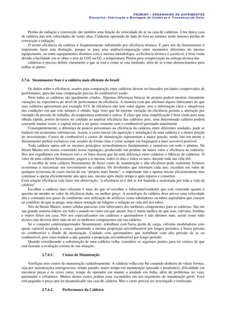 PROM IN P – EN GE NHE IR O DE SUP R IMEN TOS
Di s ci pli na : Fa br ic a ç ã o e M ontagem de C al deir a s e Tr oca dor e s de C al or
Perdas de radiação e convecção são também uma função da velocidade do ar na casa de caldeiras. Uma típica casa
de caldeira não tem velocidades de vento altas. Caldeiras operando do lado de fora no entanto, terão maiores perdas de
convecção e radiação.
O termo eficiência da caldeira é freqüentemente substituído por eficiência térmica. E para nós da Steammaster é
importante fazer esta distinção, porque se para uma análise/comparação entre momentos diferentes do mesmo
equipamento, ou entre equipamentos distintos com a mesma metodologia, a eficiência térmica é aceitável, é bem vinda
devido a facilidade em se obter o teor de CO2 ou O2, e temperatura; Porém para comprovação na entrega técnica das
caldeiras é preciso definir claramente o que se está e como se esta medindo, afim de se evitar aborrecimentos para
ambas as partes.
2.7.6. Steammaster four é a caldeira mais eficiente do brasil
Os dados sobre a eficiência, usados para comparação entre caldeiras devem ser baseados em dados comprovados de
performance, para dar uma comparação precisa do combustível usado.
Nem todas as caldeiras são igualmente criadas. Algumas diferenças básicas de projeto podem mostrar claramente
variações na expectativa do nível de performance de eficiência. A maneira com que afirmam alguns fabricantes de que
suas caldeiras apresentam por exemplo 91% de eficiência não tem valor algum, sem a informação clara e inequívoca
das condições em que este número é obtido, haja visto que há enorme variação da eficiência perante a alteração por
exemplo da pressão de trabalho, da temperatura ambiente e outros. É claro que uma simplificação é bem vinda para uma
olhada rápida, porém devemos ter cuidado ao analisar eficiência das caldeiras pois, uma determinada caldeira poderá
consumir muitas vezes, o capital inicial a ser gasto, somente com o combustível queimado anualmente.
Conseqüentemente, a diferença de poucos percentuais na eficiência da caldeira, entre diferentes unidades, pode se
traduzir em economias substanciais. Assim, o custo inicial (da aquisição e instalação) de uma caldeira é a menor porção
do investimento. Custos de combustível e custos de manutenção representam a maior porção, tendo isto em mente a
Steammaster prefere esclarecer este assunto de forma clara e como sempre em linguagem a mais acessível possível.
Toda caldeira opera sob os mesmos princípios termodinâmicos fundamentais e imutáveis em todo o planeta. Na
Steam Master nós temos construído nossa reputação; produzindo um produto de maior valor e eficiência na indústria.
Nós nos orgulhamos em fornecer isto e os fatos dizem que há uma diferença entre caldeiras e fábricas de caldeiras. O
valor de uma caldeira Steammaster, pagará a si mesma, todos os dias e todos os anos, durante toda sua vida útil.
A escolha de uma caldeira Steammaster de baixo custo de manutenção e alta eficiência pode realmente fornecer
economias e maximizar seu investimento na caldeira. Os dividendos que retornam cada ano, excedem em valor de
qualquer economia de custo inicial de um “projeto mais barato”. o importante não e apenas iniciar eficientemente mas
continuar a operar eficientemente ano apos ano, mesmo após muito tempo e após reparos e consertos.
Com relação eficiência vale fazer um observação, “a eficiência só é útil se for mantida e sustentada por toda a vida da
caldeira”.
Escolher a caldeira mais eficiente é mais do que só escolher o fabricante/vendedor que está vencendo quanto à
questão de atender ao valor da eficiência dado, ou melhor preço. A tecnologia da caldeira deve prever uma velocidade
alta e constante nos gases da combustão sem utilização de artifícios como tubuladores ou tubos aspiralados que causam
ao contrário do que se prega, uma maior retenção de fuligens e redução na vida útil dos tubos.
Nós da Steam Master, temos sólidas parcerias com fabricantes dos melhores componentes para as caldeiras. São em
sua grande maioria lideres em todo o mundo no ramo em que atuam. Isto é muito melhor do que usar, válvulas, bombas
e outros feitos em casa. Nós nos especializamos em caldeiras e queimadores e não abrimos mão, assim como todo
técnico não deveria abrir mão de ter os melhores componentes em sua caldeira.
Só o conjunto caldeira/queimador Steammaster, trabalham com baixa perda de carga, válvulas moduladoras com
ajuste variável acoplada a cames; garantindo a mesma proporção ar/combustível por longos períodos, e baixa pressão
no combustível e fluido de atomização. Cuidado com queimadores que trabalham com alta pressão de ar ou
combustível, pois estes tendem a não garantir a proporção ar/combustível por longo período.
Quando considerando a substituição de uma caldeira velha, considere os seguintes pontos para ter certeza de que
está fazendo a avaliação correta de sua situação:
2.7.6.1. Custos de Manutenção
Verifique seus custos de manutenção cuidadosamente. A caldeira velha está lhe custando dinheiro de várias formas,
seja por manutenções emergenciais; tempo parado; maior tempo em manutenção (passado e pendentes); dificuldade em
encontrar peças e às vezes caras; tempo do operador em manter a unidade em linha; além de problemas no vaso,
queimador e refratários. Muitos destes custos podem estar escondidos em seu orçamento de manutenção geral. Você
está pagando o preço por ter desatualizado sua casa de caldeira. Mas o custo precisa ser investigado e totalizado.
2.7.6.2. Performance da Caldeira
 