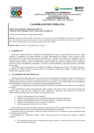 ENGENHEIRO DE SUPRIMENTOS
DISCIPLINA DE FABRICAÇÃO E MONTAGEM DE CALDEIRAS E
TROCADORES DE CALOR
AGOSTO/SETEMBRO DE 2008
Escola Politécnica – Depto. Engª. Mecânica
CALDEIRAS DE RECUPERAÇÃO
Thiago Souza de Oliveira, thiagoeng@gmail.com
Wanderley Pedro Rodrigues Soares, wsoares.soares@gmail.com
Prominp, Escola Politécnica – Depto. Engª Mecânica
Resumo: O propósito deste trabalho é apresentar as características e particularidades das caldeiras de recuperação,
que é um sistema de coogeração de energia, e tem por finalidade reaproveitar resíduos de processos que seriam
descartados reintroduzindo-os no sistema evitando assim os desperdícios.
Palavras-chave: caldeiras, recuperação, calor, energia.
1. INTRODUÇÃO
Desde que o homem dominou os métodos de transformação de energia, o aproveitamento do calor nos meios
científicos e tecnológicos vem sendo constante. O melhor aproveitamento da energia e como conseguir o maior
rendimento possível é uma questão que pode ser respondida com a utilização das caldeiras de recuperação. Todos os
investimentos em relação às áreas de conservação de energia passaram a oferecer respostas positivas quanto às
vantagens na diminuição dos custos. O trabalho mostra alguns exemplos de caldeiras de recuperação que são aplicadas
em diversas áreas, com diferentes procedimentos, mas com a mesma finalidade de reaproveitar resíduos e transformá-
los em energia.
Um enfoque maior na apresentação será atribuído às Caldeiras de Recuperação de Calor e de Produtos Químicos
em Fábricas de Celulose devido ao grande volume de informações contidas neste trabalho e também pelo prévio
conhecimento adquirido nas aulas.
2. AS CALDEIRAS DE RECUPERAÇÃO
Alguns processos de fabricação geram gases de processo ou de combustão com temperatura alta o suficiente para se
recuperar calor. Gases de alto forno ou gases de processos de fabricação de produtos químicos, ou produtos de
combustão de incineradores e fornos de alta temperatura. Em alguns destes casos a caldeira pode ser tanto aquotubular
como flamotubular, valendo ainda a escolha pela capacidade de produção de vapor.
As unidades de recuperação ocupam hoje uma posição importante na tecnologia do aproveitamento e racionalização
da energia.
O funcionamento das caldeiras de recuperação é muito complexo, deste modo, a forma como será apresentada neste
trabalho segue a partir da fonte supridora de calor, apontando as aplicações mais expressivas na técnica de
aproveitamento dos desperdícios. Estas unidades estão agrupadas como:
• Caldeiras de Recuperação de Calor Sensível;
• Caldeiras de recuperação de Gases Combustíveis Residuais de Processos Industriais;
• Caldeiras de Recuperação de Calor e de Produtos Químicos em Fábricas de Celulose;
• Caldeiras de Recuperação de Calor nos Ciclos Combinados;
• Caldeiras para aproveitamento do Lixo Urbano.
O calor gerado por um processo primário pode ser recuperado numa fase secundária mediante a introdução de uma
caldeira. O aproveitamento deste calor pode representar uma economia de combustível.
O retorno do custo de investimento verifica-se em prazos bastante curtos e a redução dos custos de produção chega
a resultados muito favoráveis.
O equipamento de recuperação, visando à maior utilização possível de energia, deve atender as seguintes
condições:
• Ser dimensionado para reduzir a temperatura de saída dos gases a valores menores possíveis sob o ponto
de vista técnico e econômico;
 
