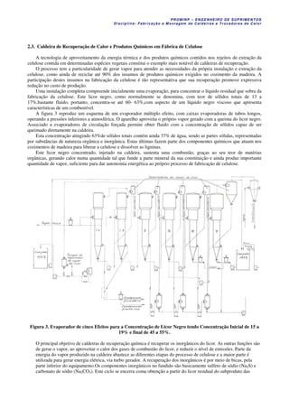 PROM IN P – EN GE NHE IR O DE SUP R IMEN TOS
Di s ci pli na : Fa br ic a ç ã o e M ontagem de C al deir a s e Tr oca dor e s de C al or
2.3. Caldeira de Recuperação de Calor e Produtos Químicos em Fábrica de Celulose
A tecnologia de aproveitamento da energia térmica e dos produtos químicos contidos nos rejeitos de extração da
celulose contida em determinadas espécies vegetais constitui o exemplo mais notável de caldeiras de recuperação.
O processo tem a particularidade de gerar vapor para atender as necessidades da própria instalação e extração da
celulose, como ainda de reciclar até 90% dos insumos de produtos químicos exigidos no cozimento da madeira. A
participação destes insumos na fabricação da celulose é tão representativa que sua recuperação promove expressiva
redução no custo de produção.
Uma instalação completa compreende inicialmente uma evaporação, para concentrar o líquido residual que sobra da
fabricação da celulose. Este licor negro, como normalmente se denomina, com teor de sólidos totais de 13 a
17%,bastante fluido, portanto, concentra-se até 60- 63%,com aspecto de um líquido negro viscoso que apresenta
características de um combustível.
A figura 3 reproduz um esquema de um evaporador múltiplo efeito, com caixas evaporadoras de tubos longos,
operando a pressões inferiores a atmosférica. O aparelho aproveita o próprio vapor gerado com a queima do licor negro.
Associado a evaporadores de circulação forçada permite obter fluido com a concentração de sólidos capaz de ser
queimado diretamente na caldeira.
Esta concentração atingindo 63%de sólidos totais contém ainda 37% de água, sendo as partes sólidas, representadas
por substâncias de natureza orgânica e inorgânica. Estas últimas fazem parte dos componentes químicos que atuam nos
cozimentos de madeira para liberar a celulose e dissolver as ligninas.
Este licor negro concentrado, injetado na caldeira, sustenta uma combustão, graças ao seu teor de matérias
orgânicas, gerando calor numa quantidade tal que funde a parte mineral da sua constituição e ainda produz importante
quantidade de vapor, suficiente para dar autonomia energética ao próprio processo de fabricação de celulose.
Figura 3. Evaporador de cinco Efeitos para a Concentração de Licor Negro tendo Concentração Inicial de 15 a
19% e final de 45 a 55%.
O principal objetivo de caldeiras de recuperação química é recuperar os inorgânicos do licor. As outras funções são
de gerar o vapor, ao aproveitar o calor dos gases de combustão do licor, e reduzir o nível de emissões. Parte da
energia do vapor produzido na caldeira abastece as diferentes etapas do processo de celulose e a maior parte é
utilizada para gerar energia elétrica, via turbo gerador. A recuperação dos inorgânicos é por meio de bicas, pela
parte inferior do equipamento.Os componentes inorgânicos no fundido são basicamente sulfeto de sódio (Na2S) e
carbonato de sódio (Na2CO3). Este ciclo se encerra coma obtenção a partir do licor residual do subproduto das
 
