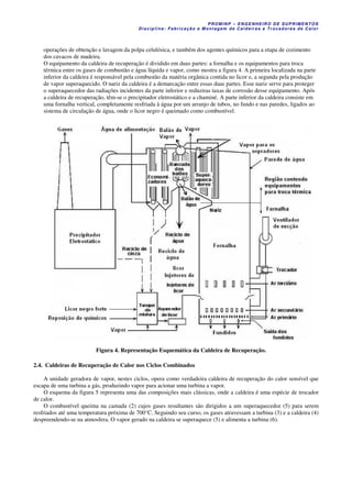 PROM IN P – EN GE NHE IR O DE SUP R IMEN TOS
Di s ci pli na : Fa br ic a ç ã o e M ontagem de C al deir a s e Tr oca dor e s de C al or
operações de obtenção e lavagem da polpa celulósica, e também dos agentes químicos para a etapa de cozimento
dos cavacos de madeira.
O equipamento da caldeira de recuperação é dividido em duas partes: a fornalha e os equipamentos para troca
térmica entre os gases de combustão e água líquida e vapor, como mostra a figura 4. A primeira localizada na parte
inferior da caldeira é responsável pela combustão da matéria orgânica contida no licor e, a segunda pela produção
de vapor superaquecido. O nariz da caldeira é a demarcação entre essas duas partes. Esse nariz serve para proteger
o superaquecedor das radiações incidentes da parte inferior e reduziras taxas de corrosão desse equipamento. Após
a caldeira de recuperação, têm-se o precipitador eletrostático e a chaminé. A parte inferior da caldeira consiste em
uma fornalha vertical, completamente resfriada à água por um arranjo de tubos, no fundo e nas paredes, ligados ao
sistema de circulação de água, onde o licor negro é queimado como combustível.
Figura 4. Representação Esquemática da Caldeira de Recuperação.
2.4. Caldeiras de Recuperação de Calor nos Ciclos Combinados
A unidade geradora de vapor, nestes ciclos, opera como verdadeira caldeira de recuperação do calor sensível que
escapa de uma turbina a gás, produzindo vapor para acionar uma turbina a vapor.
O esquema da figura 5 representa uma das composições mais clássicas, onde a caldeira é uma espécie de trocador
de calor.
O combustível queima na camada (2) cujos gases resultantes são dirigidos a um superaquecedor (5) para serem
resfriados até uma temperatura próxima de 700°C. Seguindo seu curso, os gases atravessam a turbina (3) e a caldeira (4)
despreendendo-se na atmosfera. O vapor gerado na caldeira se superaquece (5) e alimenta a turbina (6).
 