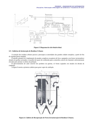 PROM IN P – EN GE NHE IR O DE SUP R IMEN TOS
Di s ci pli na : Fa br ic a ç ã o e M ontagem de C al deir a s e Tr oca dor e s de C al or
Figura 5. Diagrama do ciclo binário ideal.
2.5. Caldeiras de Incineração de Resíduos Urbanos
A extinção dos resíduos urbanos passou a preocupar as autoridades das grandes cidades européias, a partir do fim
da segunda guerra mundial.
O método adotado foi à implantação de grandes complexos receptores de lixos, equipados com fornos incineradores
dotados de grelhas acionadas a exaustão dos gases de combustão para a atmosfera, através de chaminés suficientemente
elevadas para atenuar os efeitos da poluição.
O aproveitamento do calor sensível dos produtos da queima, só foram cogitados em meados da década de
cinqüenta.
A figura 6 mostra a primeira caldeira para gerar vapor de calefação.
Figura 6. Caldeira de Recuperação de Forno de incineração de Resíduos Urbanos.
 