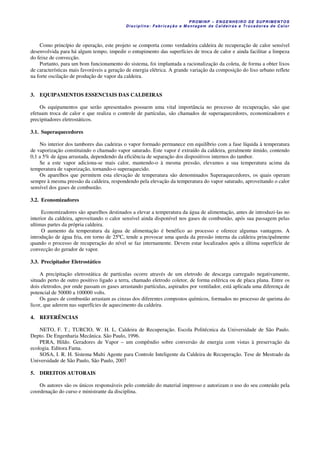 PROM IN P – EN GE NHE IR O DE SUP R IMEN TOS
Di s ci pli na : Fa br ic a ç ã o e M ontagem de C al deir a s e Tr oca dor e s de C al or
Como princípio de operação, este projeto se comporta como verdadeira caldeira de recuperação de calor sensível
desenvolvida para há algum tempo, impedir o entupimento das superfícies de troca de calor e ainda facilitar a limpeza
do feixe de convecção.
Portanto, para um bom funcionamento do sistema, foi implantada a racionalização da coleta, de forma a obter lixos
de características mais favoráveis a geração de energia elétrica. A grande variação da composição do lixo urbano reflete
na forte oscilação de produção de vapor da caldeira.
3. EQUIPAMENTOS ESSENCIAIS DAS CALDEIRAS
Os equipamentos que serão apresentados possuem uma vital importância no processo de recuperação, são que
efetuam troca de calor e que realiza o controle de partículas, são chamados de superaquecedores, economizadores e
precipitadores eletrostáticos.
3.1. Superaquecedores
No interior dos tambores das cadeiras o vapor formado permanece em equilíbrio com a fase líquida à temperatura
de vaporização constituindo o chamado vapor saturado. Este vapor é extraído da caldeira, geralmente úmido, contendo
0,1 a 5% de água arrastada, dependendo da eficiência de separação dos dispositivos internos do tambor.
Se a este vapor adiciona-se mais calor, mantendo-o à mesma pressão, elevamos a sua temperatura acima da
temperatura de vaporização, tornando-o superaquecido.
Os aparelhos que permitem esta elevação de temperatura são denominados Superaquecedores, os quais operam
sempre à mesma pressão da caldeira, respondendo pela elevação da temperatura do vapor saturado, aproveitando o calor
sensível dos gases de combustão.
3.2. Economizadores
Economizadores são aparelhos destinados a elevar a temperatura da água de alimentação, antes de introduzi-las no
interior da caldeira, aproveitando o calor sensível ainda disponível nos gases de combustão, após sua passagem pelas
ultimas partes da própria caldeira.
O aumento da temperatura da água de alimentação é benéfico ao processo e oferece algumas vantagens. A
introdução de água fria, em torno de 25ºC, tende a provocar uma queda da pressão interna da caldeira principalmente
quando o processo de recuperação do nível se faz internamente. Devem estar localizados após a última superfície de
convecção do gerador de vapor.
3.3. Precipitador Eletrostático
A precipitação eletrostática de partículas ocorre através de um eletrodo de descarga carregado negativamente,
situado perto de outro positivo ligado a terra, chamado eletrodo coletor, de forma esférica ou de placa plana. Entre os
dois eletrodos, por onde passam os gases arrastando partículas, aspirados por ventilador, está aplicada uma diferença de
potencial de 50000 a 100000 volts.
Os gases de combustão arrastam as cinzas dos diferentes compostos químicos, formados no processo de queima do
licor, que aderem nas superfícies de aquecimento da caldeira.
4. REFERÊNCIAS
NETO, F. T.; TURCIO, W. H. L. Caldeira de Recuperação. Escola Politécnica da Universidade de São Paulo.
Depto. De Engenharia Mecânica. São Paulo, 1996.
PERA, Hildo. Geradores de Vapor – um compêndio sobre conversão de energia com vistas à preservação da
ecologia. Editora Fama.
SOSA, I. R. H. Sistema Multi Agente para Controle Inteligente da Caldeira de Recuperação. Tese de Mestrado da
Universidade de São Paulo, São Paulo, 2007
5. DIREITOS AUTORAIS
Os autores são os únicos responsáveis pelo conteúdo do material impresso e autorizam o uso do seu conteúdo pela
coordenação do curso e ministrante da disciplina.
 
