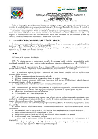ENGENHEIRO DE SUPRIMENTOS
DISCIPLINA DE FABRICAÇÃO E MONTAGEM DE CALDEIRAS E
TROCADORES DE CALOR
AGOSTO/SETEMBRO DE 2008
Escola Politécnica – Depto. Enga. Mecânica
Todas as intervenções que exijam mandrilamento ou soldagem em partes que operem sob pressão devem ser
seguidas de teste hidrostático, com características definidas pelo "Profissional Habilitado". Os sistemas de controle e
segurança da caldeira devem ser submetidos à manutenção preventiva ou preditiva.
As caldeiras e vasos de pressão devem ser submetidas à inspeções de segurança inicial, periódica e extraordinária,
sendo considerado condição de risco grave e iminente o não-atendimento aos prazos estabelecidos na NR-13. A
inspeção de segurança inicial deve ser feita em caldeiras novas, antes da entrada em funcionamento, no local de
operação, devendo compreender exames interno e externo, teste hidrostáticos.
2. CONSIDERAÇÕES GERAIS SOBRE INSPEÇÃO DE CALDEIRA
O primeiro passo para entender como funciona e os cuidados que devem ser tomados em uma inspeção de caldeira,
é conhecer a NR-13 (Caldeiras e Vasos de Pressão(113.000-5)).
Como o objetivo deste artigo está relacionado à inspeção de segurança de caldeira, estaremos enfatizando os
tópicos de 13.5 à 13.5.14. Onde podemos observar:
NR-13
13.5 Inspeção de segurança de caldeiras.
13.5.1 As caldeiras devem ser submetidas a inspeções de segurança inicial, periódica e extraordinária, sendo
considerado condição de risco grave e iminente o não - atendimento aos prazos estabelecidos nesta NR. (113.078-1)
13.5.2 A inspeção de segurança inicial deve ser feita em caldeiras novas, antes da entrada em funcionamento, no
local de operação, devendo compreender exames interno e externo, teste hidrostático e de acumulação.
13.5.3 A inspeção de segurança periódica, constituída por exames interno e externo, deve ser executada nos
seguintes prazos máximos:
a) 12 (doze) meses para caldeiras das categorias A, B e C;
b) 12 (doze) meses para caldeiras de recuperação de álcalis de qualquer categoria;
c) 24 (vinte e quatro) meses para caldeiras da categoria A, desde que aos 12 (doze) meses sejam testadas as
pressões de abertura das válvulas de segurança;
d) 40 (quarenta) meses para caldeiras especiais conforme definido no item 13.5.5.
13.5.4 Estabelecimentos que possuam "Serviço Próprio de Inspeção de Equipamentos", conforme estabelecido no
Anexo II, podem estender os períodos entre inspeções de segurança, respeitando os seguintes prazos máximos:
a) 18 (dezoito) meses para caldeiras das categorias B e C;
b) 30 (trinta) meses para caldeiras da categoria A.
13.5.5 As caldeiras que operam de forma contínua e que utilizam gases ou resíduos das unidades de processo, como
combustível principal para aproveitamento de calor ou para fins de controle ambiental podem ser consideradas especiais
quando todas as condições seguintes forem satisfeitas:
a) estiverem instaladas em estabelecimentos que possuam "Serviço Próprio de Inspeção de Equipamentos" citado
no Anexo II;
b) tenham testados a cada 12 (doze) meses o sistema de intertravamento e a pressão de abertura de cada válvula
de segurança;
c) não apresentem variações inesperadas na temperatura de saída dos gases e do vapor durante a operação;
d) exista análise e controle periódico da qualidade da água;
e) exista controle de deterioração dos materiais que compõem as principais partes da caldeira;
f) seja homologada como classe especial mediante:
- acordo entre a representação sindical da categoria profissional predominante no estabelecimento e o
empregador;
- intermediação do órgão regional do MTb, solicitada por qualquer uma das partes quando não houver acordo;
- decisão do órgão regional do MTb quando persistir o impasse.
 