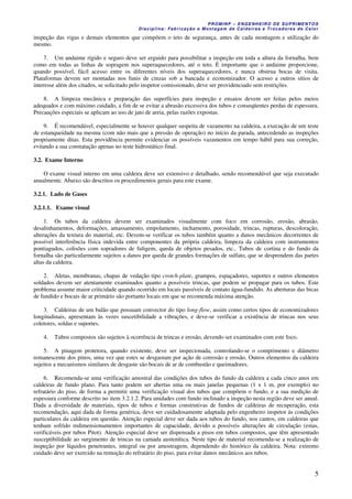 PROMINP – ENGENHEIRO DE SUPRIMENTOS
Disciplina: Fabricação e Montagem de Caldeiras e Trocadores de Calor
5
inspeção das vigas e demais elementos que compõem o teto de segurança, antes de cada montagem e utilização do
mesmo.
7. Um andaime rígido e seguro deve ser erguido para possibilitar a inspeção em toda a altura da fornalha, bem
como em todas as linhas de sopragem nos superaquecedores, até o teto. É importante que o andaime proporcione,
quando possível, fácil acesso entre os diferentes níveis dos superaquecedores, e nunca obstrua bocas de visita.
Plataformas devem ser montadas nos funis de cinzas sob a bancada e economizador. O acesso a outros sítios de
interesse além dos citados, se solicitado pelo inspetor comissionado, deve ser providenciado sem restrições.
8. A limpeza mecânica e preparação das superfícies para inspeção e ensaios devem ser feitas pelos meios
adequados e com máximo cuidado, a fim de se evitar a abrasão excessiva dos tubos e conseqüentes perdas de espessura.
Precauções especiais se aplicam ao uso de jato de areia, pelas razões expostas.
9. É recomendável, especialmente se houver qualquer suspeita de vazamento na caldeira, a execução de um teste
de estanqueidade na mesma (com não mais que a pressão de operação) no início da parada, antecedendo as inspeções
propriamente ditas. Esta providência permite evidenciar os possíveis vazamentos em tempo hábil para sua correção,
evitando a sua constatação apenas no teste hidrostático final.
3.2. Exame Interno
O exame visual interno em uma caldeira deve ser extensivo e detalhado, sendo recomendável que seja executado
anualmente. Abaixo são descritos os procedimentos gerais para este exame.
3.2.1. Lado de Gases
3.2.1.1. Exame visual
1. Os tubos da caldeira devem ser examinados visualmente com foco em corrosão, erosão, abrasão,
desalinhamentos, deformações, amassamento, empolamento, inchamento, porosidade, trincas, rupturas, descoloração,
alterações da textura do material, etc. Devem-se verificar os tubos também quanto a danos mecânicos decorrentes de
possível interferência física indevida entre componentes da própria caldeira, limpeza da caldeira com instrumentos
pontiagudos, colisões com sopradores de fuligem, queda de objetos pesados, etc.. Tubos de cortina e do fundo da
fornalha são particularmente sujeitos a danos por queda de grandes formações de sulfato, que se desprendem das partes
altas da caldeira.
2. Aletas, membranas, chapas de vedação tipo crotch-plate, grampos, espaçadores, suportes e outros elementos
soldados devem ser atentamente examinados quanto a possíveis trincas, que podem se propagar para os tubos. Este
problema assume maior criticidade quando ocorrido em locais passíveis de contato água-fundido. As aberturas das bicas
de fundido e bocais de ar primário são portanto locais em que se recomenda máxima atenção.
3. Caldeiras de um balão que possuam convector do tipo long-flow, assim como certos tipos de economizadores
longitudinais, apresentam às vezes suscetibilidade a vibrações, e deve-se verificar a existência de trincas nos seus
coletores, soldas e suportes.
4. Tubos compostos são sujeitos à ocorrência de trincas e erosão, devendo ser examinados com este foco.
5. A pinagem protetora, quando existente, deve ser inspecionada, controlando-se o comprimento e diâmetro
remanescente dos pinos, uma vez que estes se desgastam por ação de corrosão e erosão. Outros elementos da caldeira
sujeitos a mecanismos similares de desgaste são bocais de ar de combustão e queimadores.
6. Recomenda-se uma verificação amostral das condições dos tubos do fundo da caldeira a cada cinco anos em
caldeiras de fundo plano. Para tanto podem ser abertas uma ou mais janelas pequenas (1 x 1 m, por exemplo) no
refratário do piso, de forma a permitir uma verificação visual dos tubos que compõem o fundo, e a sua medição de
espessura conforme descrito no item 3.2.1.2. Para unidades com fundo inclinado a inspeção nesta região deve ser anual.
Dada a diversidade de materiais, tipos de tubos e formas construtivas de fundos de caldeiras de recuperação, esta
recomendação, aqui dada de forma genérica, deve ser cuidadosamente adaptada pelo engenheiro inspetor às condições
particulares da caldeira em questão. Atenção especial deve ser dada aos tubos do fundo, nos cantos, em caldeiras que
tenham sofrido redimensionamentos importantes de capacidade, devido a possíveis alterações de circulação (estas,
verificáveis por tubos Pitot). Atenção especial deve ser dispensada a pisos em tubos compostos, que têm apresentado
susceptibilidade ao surgimento de trincas na camada austenítica. Neste tipo de material recomenda-se a realização de
inspeção por líquidos penetrantes, integral ou por amostragem, dependendo do histórico da caldeira. Nota: extremo
cuidado deve ser exercido na remoção do refratário do piso, para evitar danos mecânicos aos tubos.
 